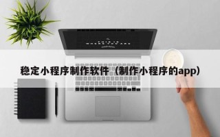 贵阳稳定小程序制作软件（制作小程序的app）