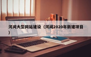 贵阳河间大型网站建设（河间2020年新建项目）
