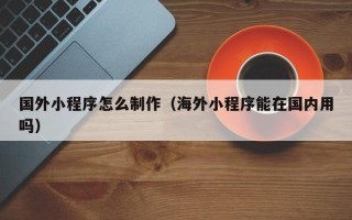 贵阳国外小程序怎么制作（海外小程序能在国内用吗）