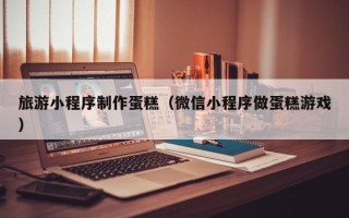 贵阳旅游小程序制作蛋糕（微信小程序做蛋糕游戏）